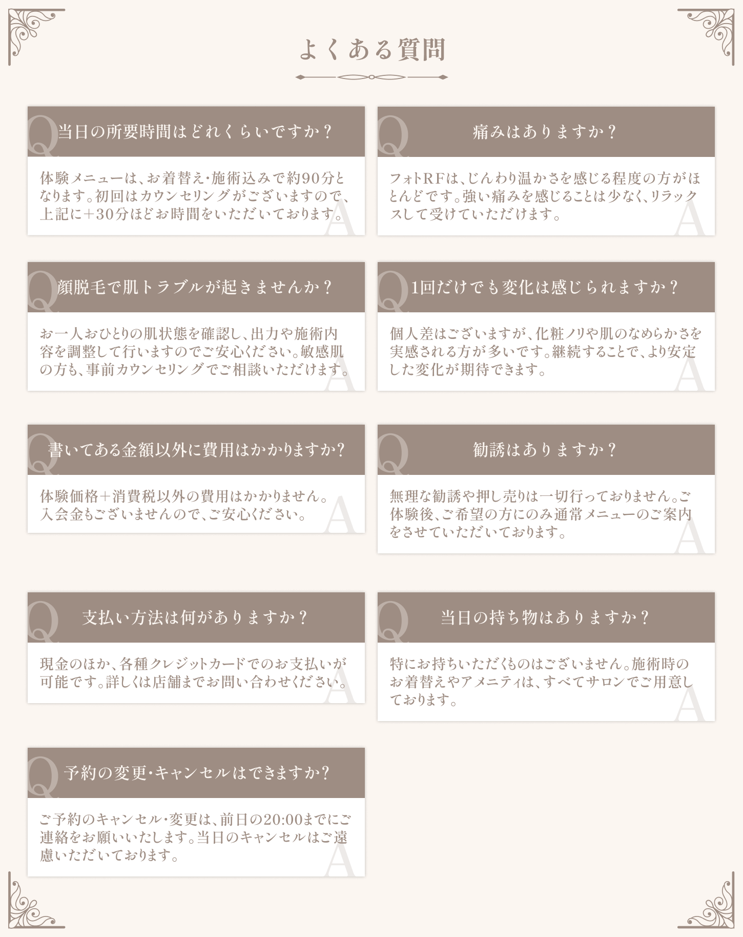 【よくある質問】当日の所要時間はどれくらいですか？ / 痛みはありますか？ / 顔脱毛で肌トラブルが起きませんか？ / 1回だけでも変化は感じられますか？ / 書いてある金額以外に費用はかかりますか？ / 勧誘はありますか？ / 支払い方法は何がありますか？ / 当日の持ち物はありますか？ / 予約の変更・キャンセルはできますか？